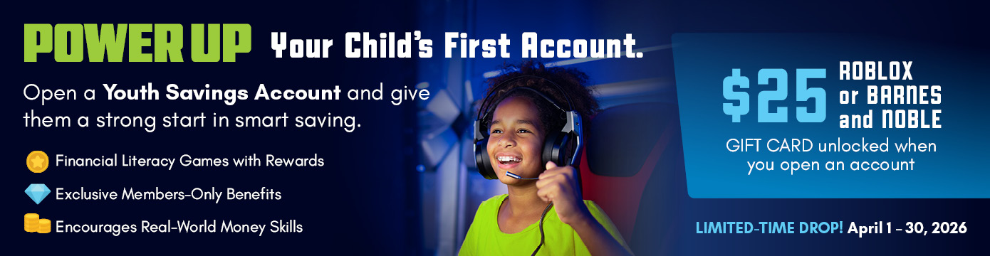 POWER UP Your Child's First Account.
Open a Youth Savings Account and give them a strong start in smart saving.
- Financial Literacy Games with Rewards
- Exclusive Members-Only Benefits
- Encourages Real-World Money Skills
$25 ROBLOX or BARNES and NOBLE GIFT CARD unlocked when you open an account
LIMITED-TIME DROP! April 1-30, 2026