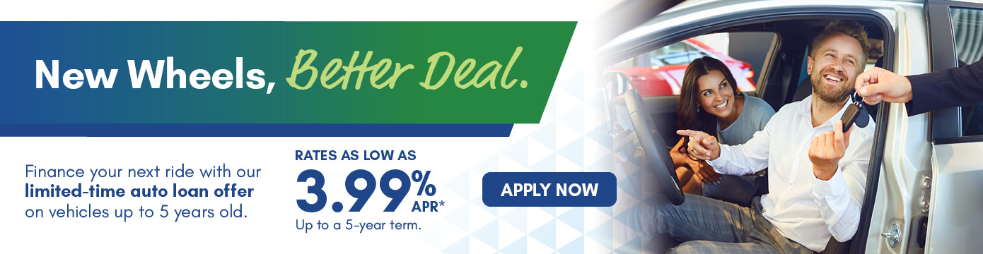 New Wheel, Better Deal.
Finance your next ride with our limited-time auto loan offer on vehicles up to 5 years old.
RATES AS LOW AS 3.99% APR*
Up to a 5-year term.
