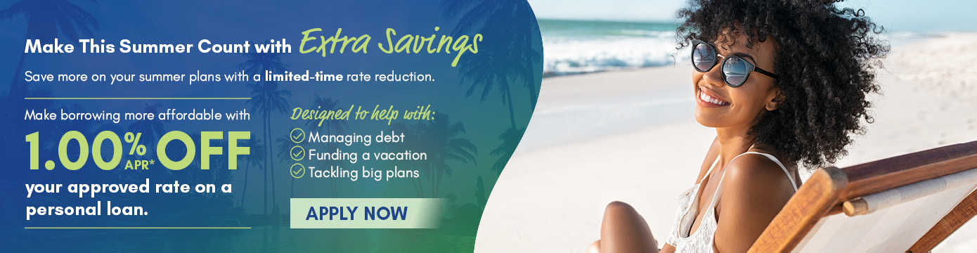 Make This Summer Count with Extra Savings
Save more on your summer plans with a limited-time rate reduction.
Make borrowing more affordable with 1.00% APR* OFF your approved rate on a personal loan.
Designed to help with:
- Managing debt
- Funding a vacation
- Tackling big plans