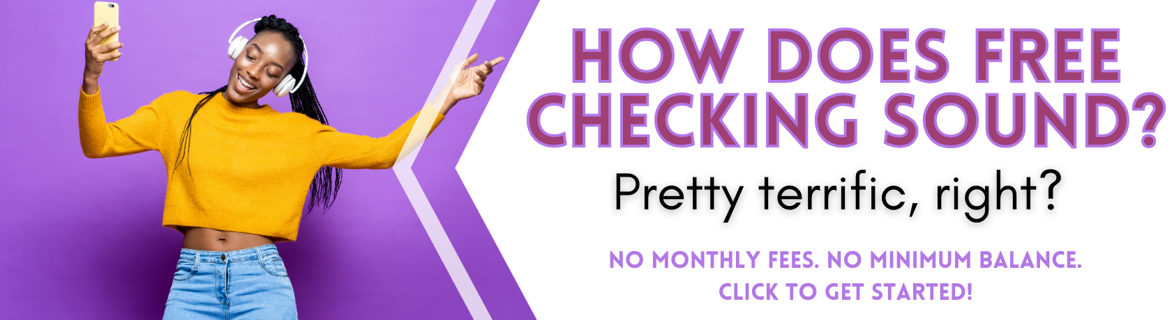 How does free checking sound?
Pretty terrific, right?
No monthly fees. No minimum balances.
Get started.