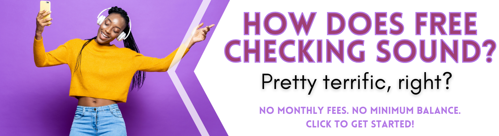 How does free checking sound?
Pretty terrific, right?
No monthly fees. No minimum balances.
Get started.