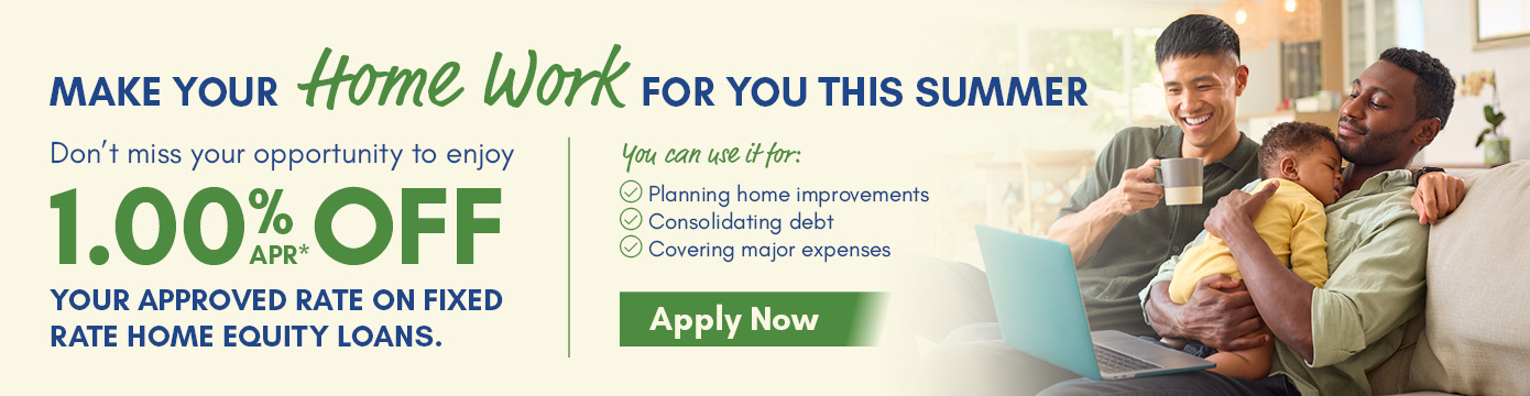 MAKE YOUR HOME WORK FOR YOU THIS SUMMER
Don't miss your opportunity to enjoy 1.00% APR* OFF YOUR APPROVED RATE ON FIXED RATE HOME EQUITY LOANS.
You can use it for:
- Planning home improvements
- Consolidating debt
- Covering major expenses