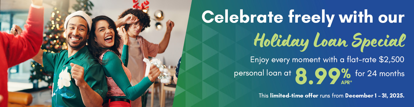 Celebrate freely with our Holiday Loan Special

Enjoy every moment with a flat-rate $2,500 personal loan at 8.99% APR* for 24 months

This limited-time offer runs from December 1-31, 2025.