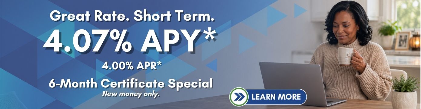 Great Rate. Short Term.
4.07% APY*
4.00% APR*
6-Month Certificate Special
New money only.