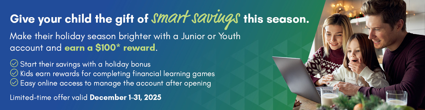 Give your child the gift of smart savings this season.
Make their holiday season brighter with a Junior or Youth account and earn a $100* reward.
Start their savings with a holiday bonus
Kids earn rewards for completing financial learning games
Easy online access to manage the account after opening
Limited-time offer valid December 1-31, 2025