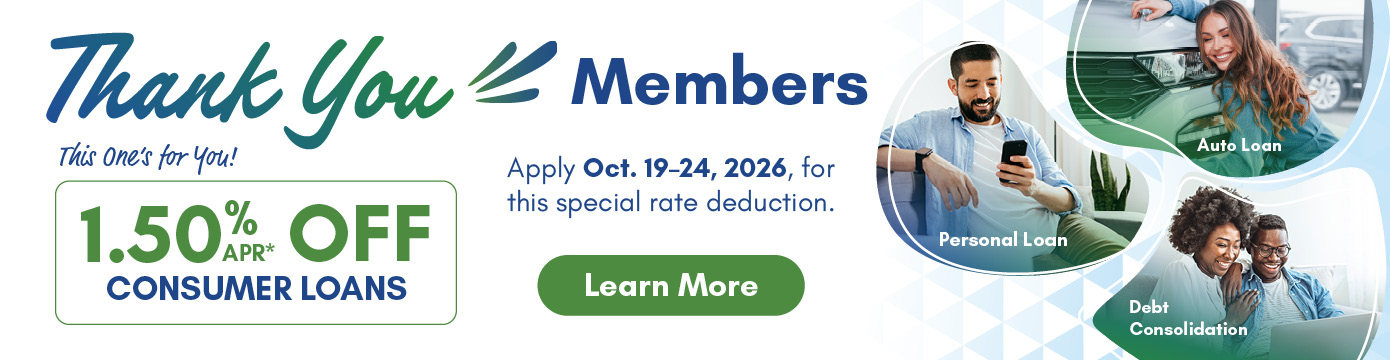 Thank You Members
This one's for you!
1.50% APR* OFF CONSUMER LOANS
Apply Oct. 19-24, 2026, for this special rate reduction.
